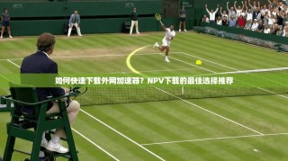 如何快速下载外网加速器？NPV下载的最佳选择推荐