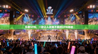 乐翻VPN，一款让人欲罢不能的VPN体验