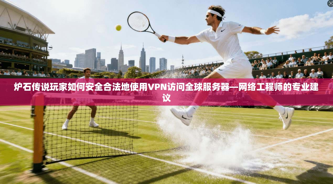 炉石传说玩家如何安全合法地使用VPN访问全球服务器—网络工程师的专业建议