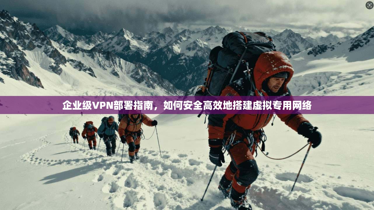 企业级VPN部署指南，如何安全高效地搭建虚拟专用网络