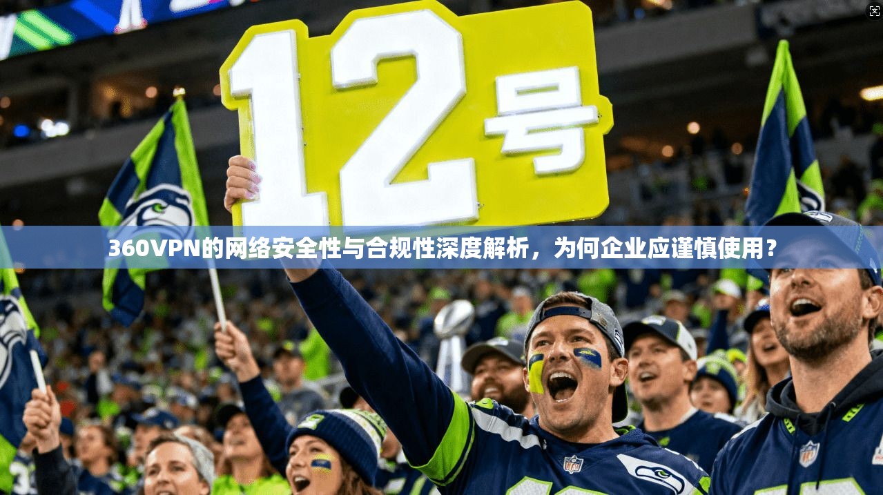 360VPN的网络安全性与合规性深度解析，为何企业应谨慎使用？