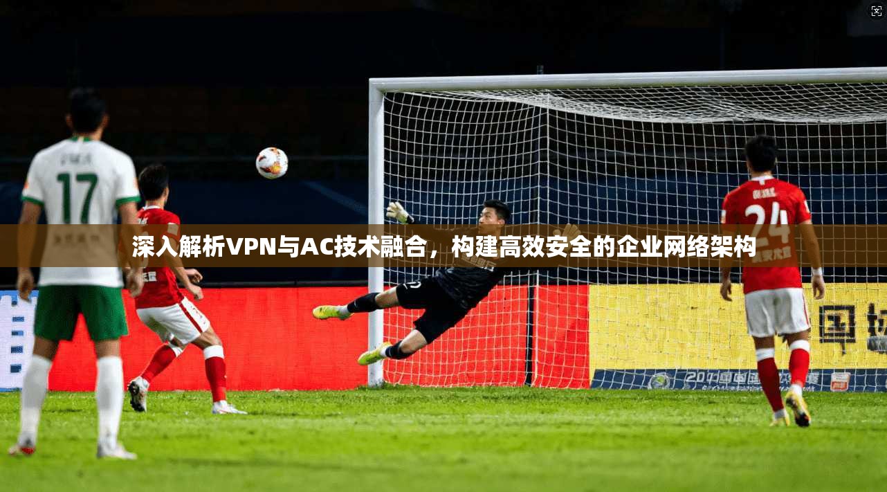 深入解析VPN与AC技术融合，构建高效安全的企业网络架构