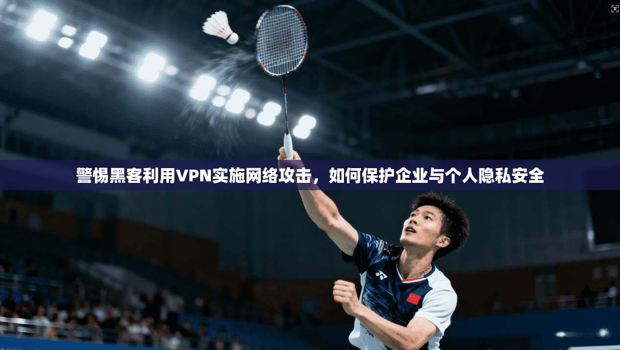 警惕黑客利用VPN实施网络攻击，如何保护企业与个人隐私安全