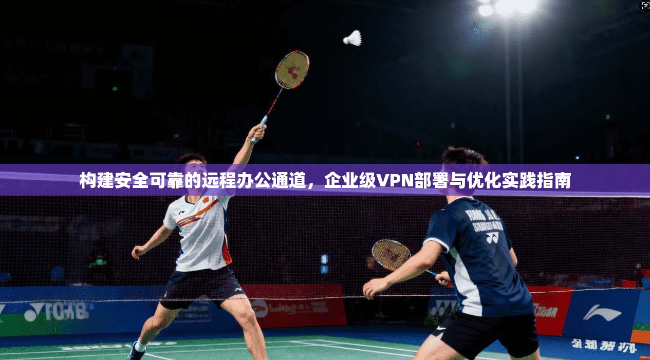 构建安全可靠的远程办公通道,企业级VPN部署与优化实践指南