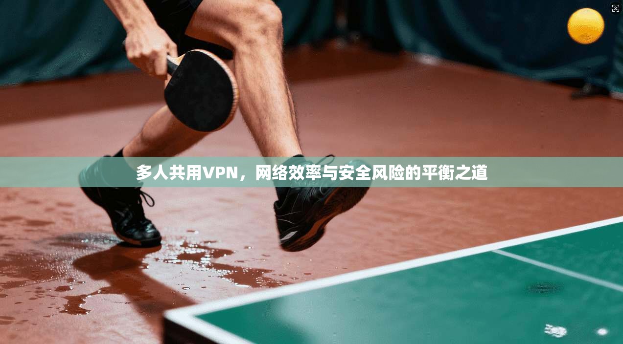 多人共用VPN,网络效率与安全风险的平衡之道