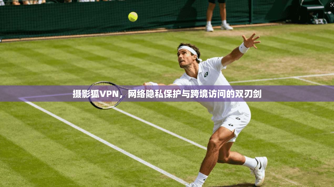 摄影狐VPN，网络隐私保护与跨境访问的双刃剑