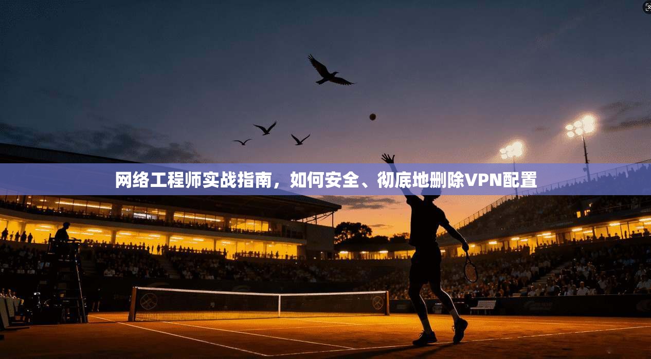 网络工程师实战指南,如何安全、彻底地删除VPN配置 网络工程师实战指南,如何安全、彻底地删除VPN配置