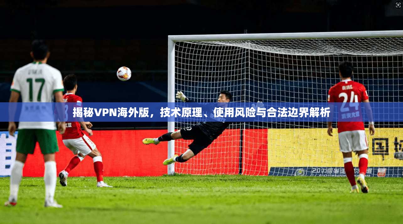 揭秘VPN海外版，技术原理、使用风险与合法边界解析