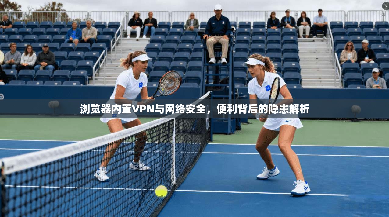 浏览器内置VPN与网络安全，便利背后的隐患解析