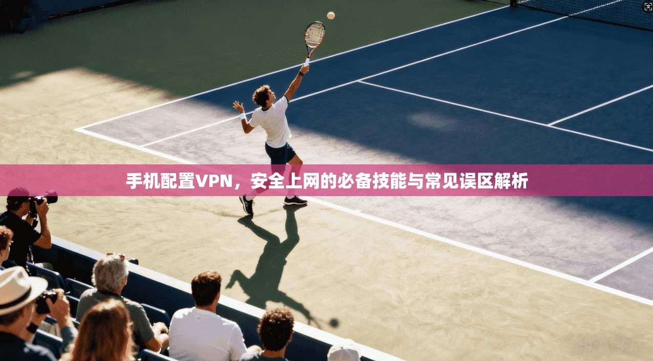 手机配置VPN,安全上网的必备技能与常见误区解析