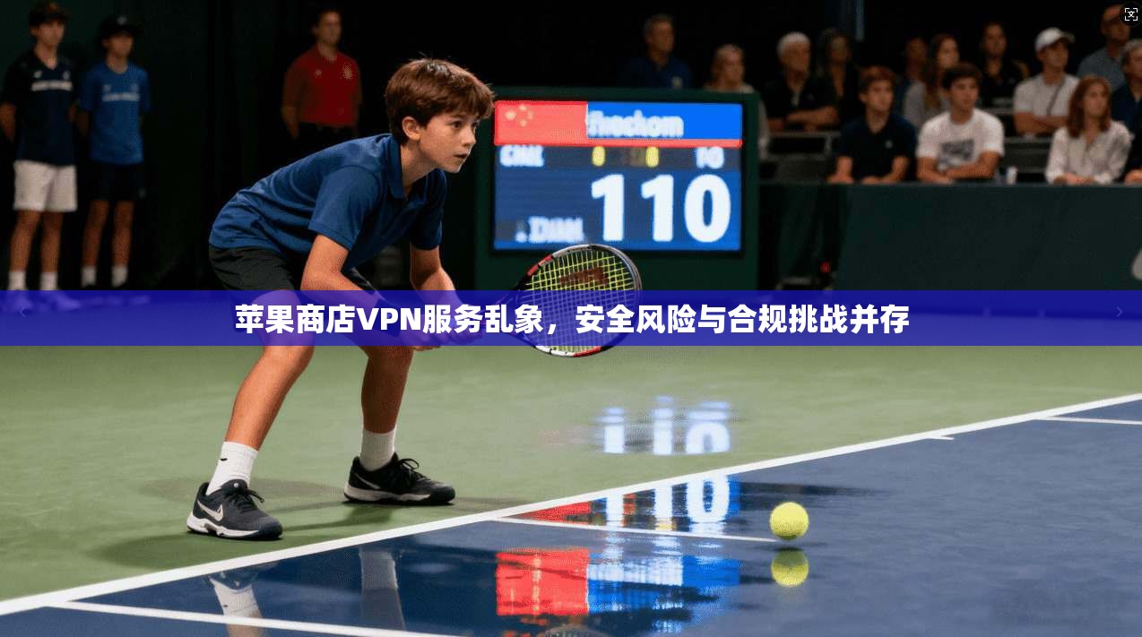 苹果商店VPN服务乱象，安全风险与合规挑战并存