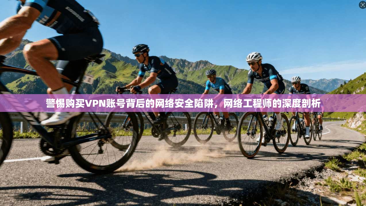 警惕购买VPN账号背后的网络安全陷阱，网络工程师的深度剖析