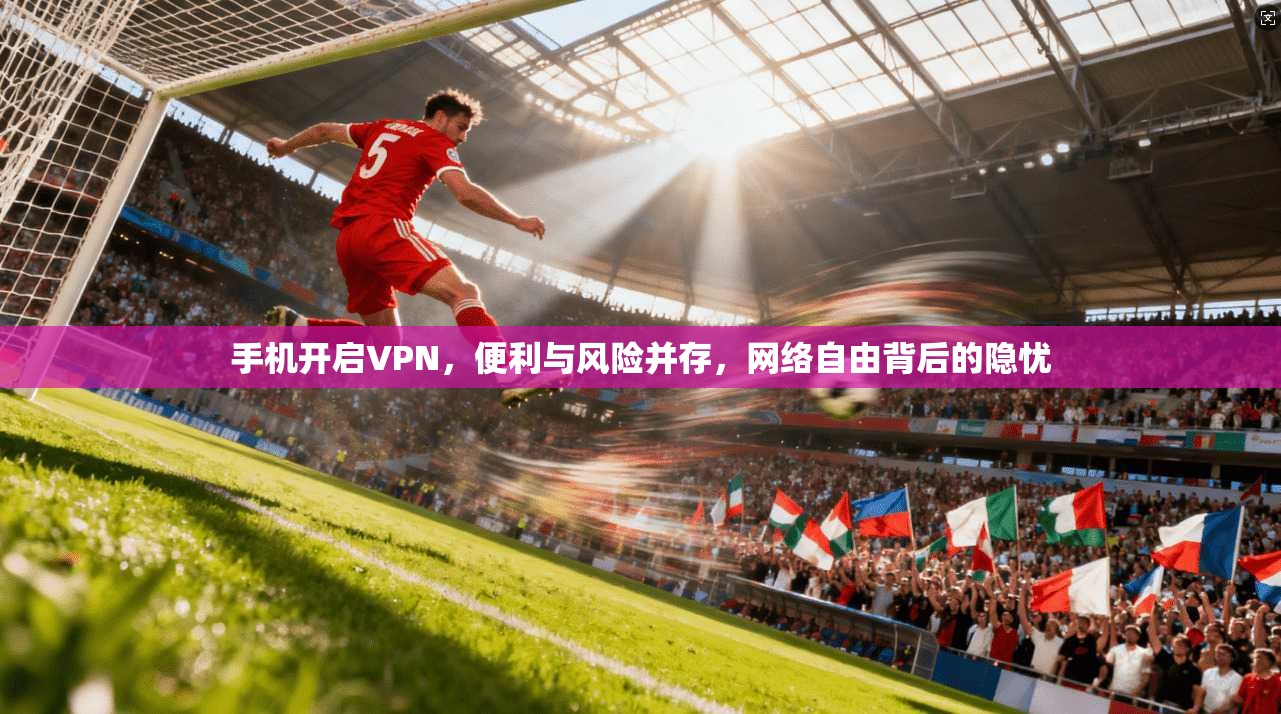 手机开启VPN，便利与风险并存，网络自由背后的隐忧