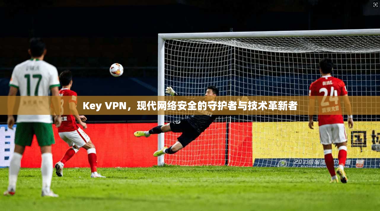 Key VPN，现代网络安全的守护者与技术革新者