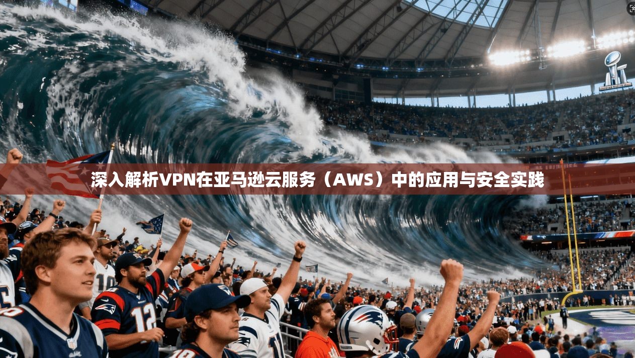 深入解析VPN在亚马逊云服务（AWS）中的应用与安全实践