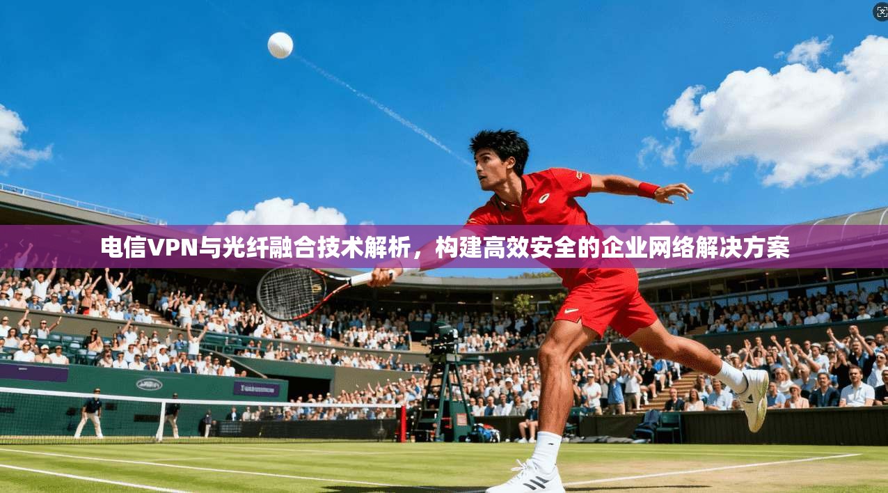 电信VPN与光纤融合技术解析，构建高效安全的企业网络解决方案