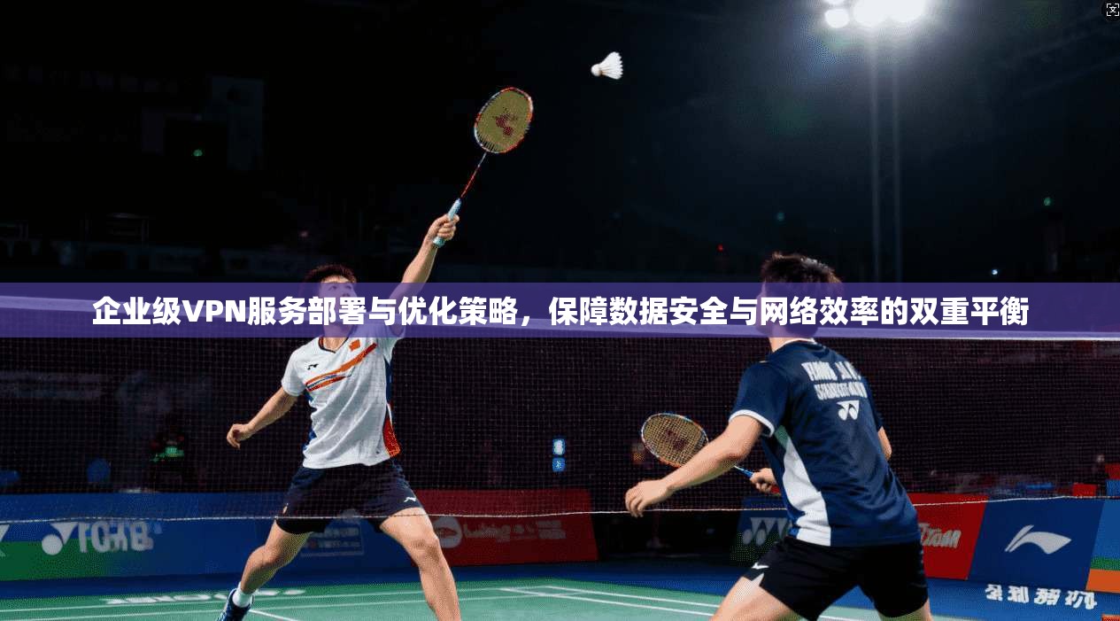 企业级VPN服务部署与优化策略，保障数据安全与网络效率的双重平衡