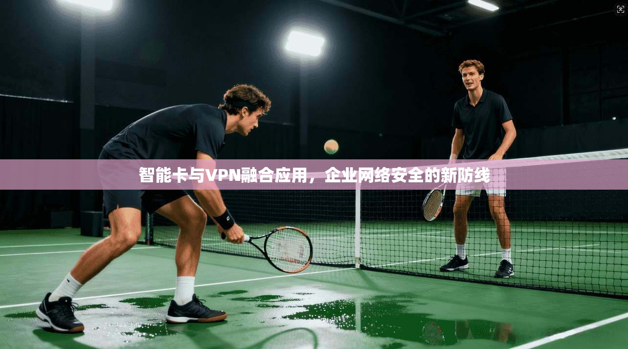 智能卡与VPN融合应用,企业网络安全的新防线