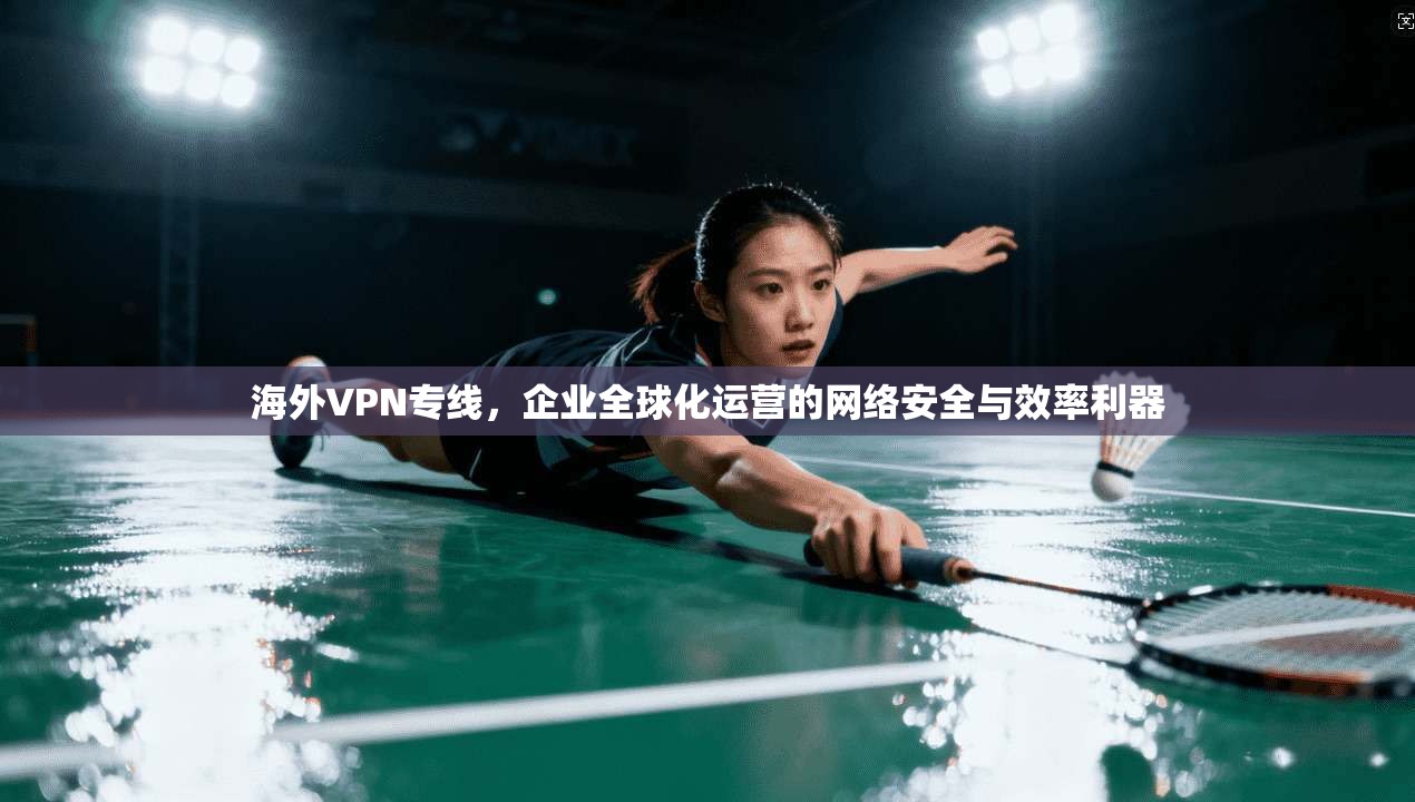 海外VPN专线，企业全球化运营的网络安全与效率利器