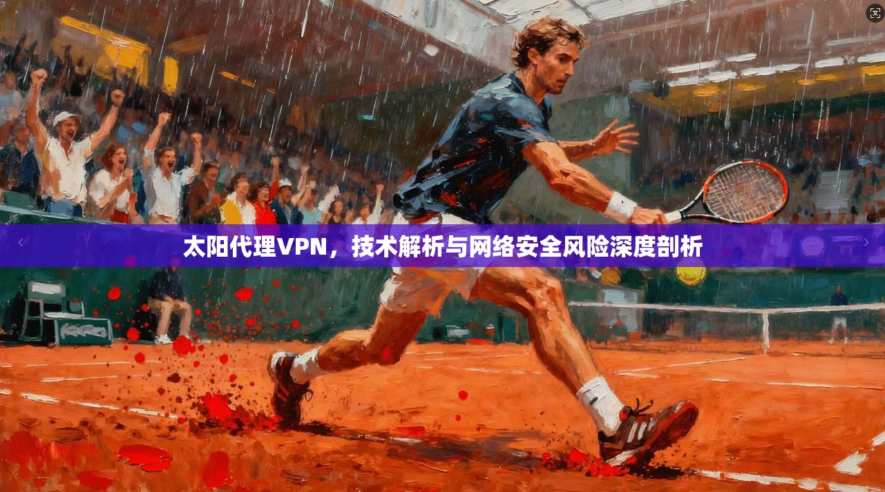 太阳代理VPN，技术解析与网络安全风险深度剖析