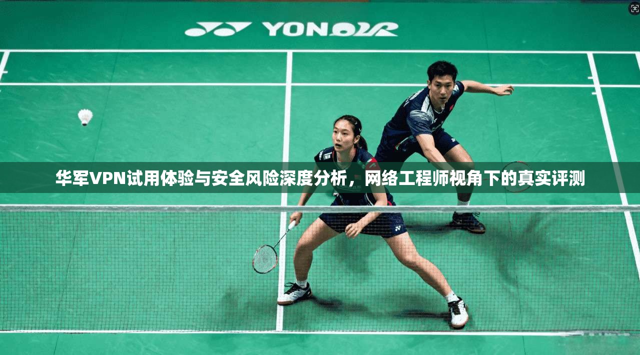 华军VPN试用体验与安全风险深度分析，网络工程师视角下的真实评测
