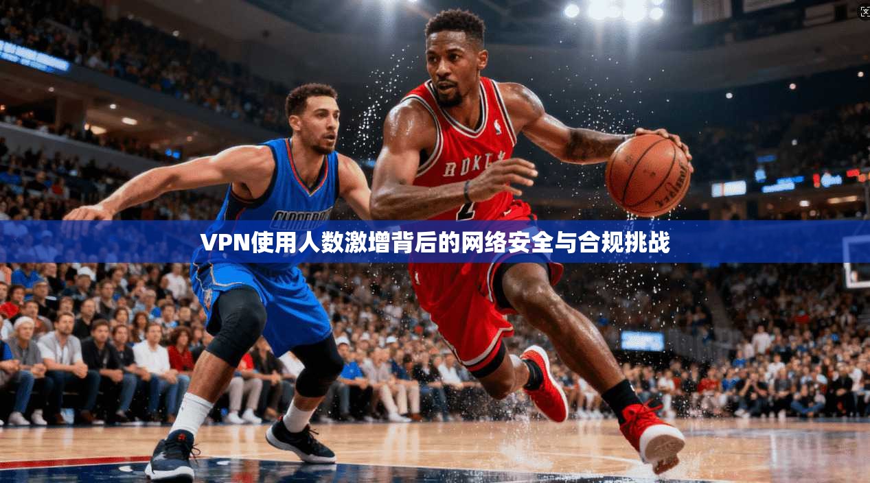 VPN使用人数激增背后的网络安全与合规挑战